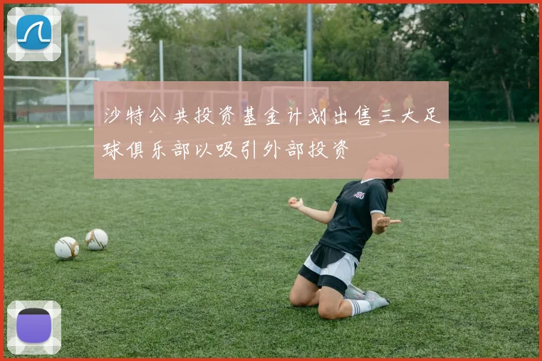 沙特公共投资基金计划出售三大足球俱乐部以吸引外部投资