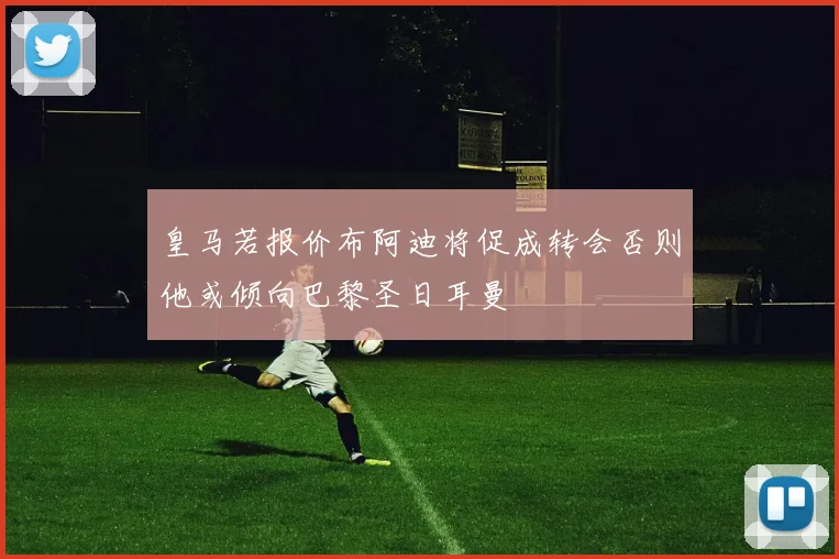 皇马若报价布阿迪将促成转会否则他或倾向巴黎圣日耳曼