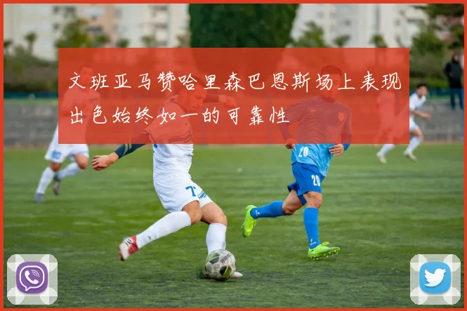 文班亚马赞哈里森巴恩斯场上表现出色始终如一的可靠性