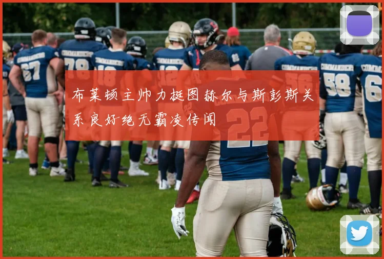 布莱顿主帅力挺图赫尔与斯彭斯关系良好绝无霸凌传闻