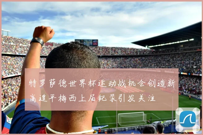特罗萨德世界杯运动战机会创造新高追平梅西上届纪录引发关注