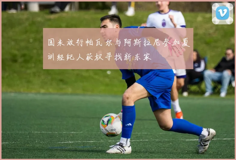 国米放行帕瓦尔与阿斯拉尼参加夏训经纪人获权寻找新东家