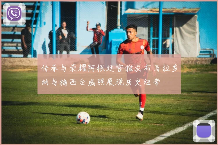 传承与荣耀阿根廷官推发布马拉多纳与梅西合成照展现历史纽带