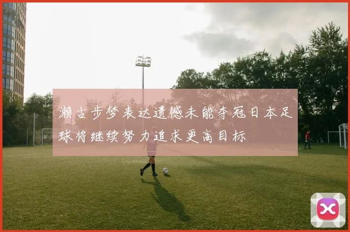 濑古步梦表达遗憾未能夺冠日本足球将继续努力追求更高目标
