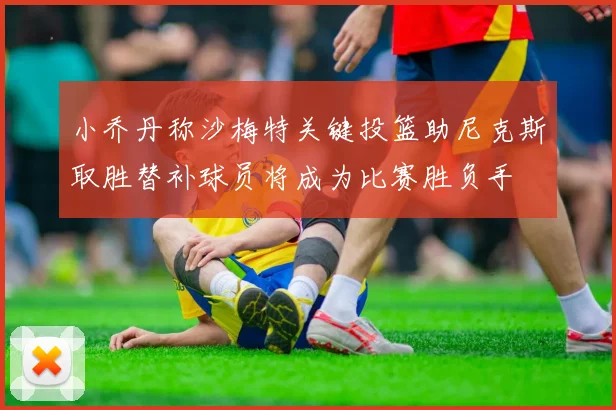 小乔丹称沙梅特关键投篮助尼克斯取胜替补球员将成为比赛胜负手