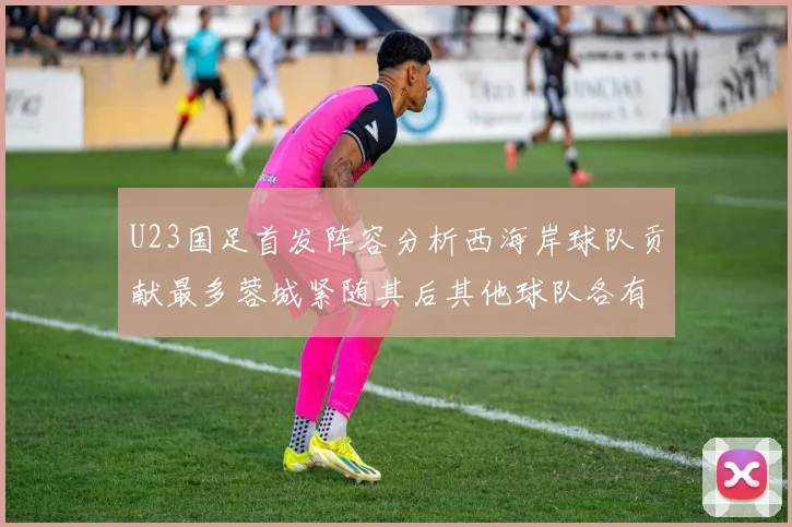 U23国足首发阵容分析西海岸球队贡献最多蓉城紧随其后其他球队各有代表