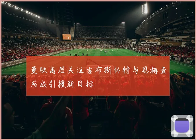 曼联高层关注吉布斯怀特与恩梅查或成引援新目标
