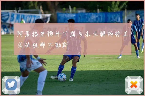 阿莱格里预计下周与米兰解约将正式执教那不勒斯