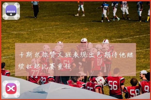 卡斯尔称赞文班表现出色期待他继续扛起比赛重任