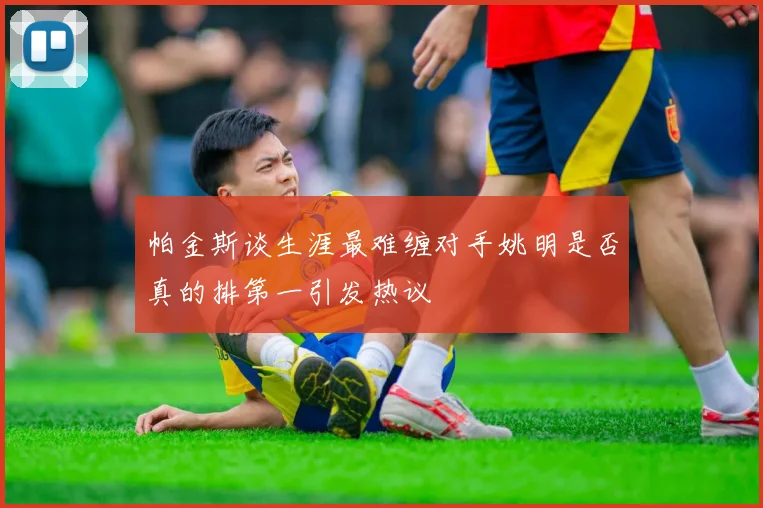 帕金斯谈生涯最难缠对手姚明是否真的排第一引发热议