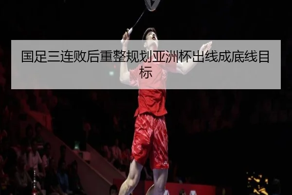 国足三连败后重整规划亚洲杯出线成底线目标 - jiuyousports